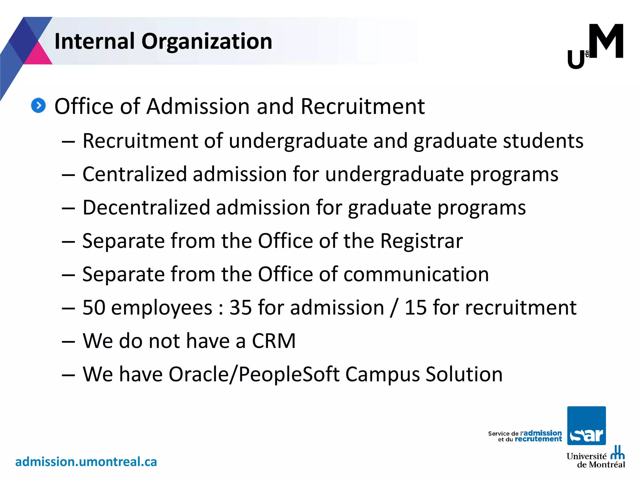 admission.umontreal.ca
Office of Admission and Recruitment
– Recruitment of undergraduate and graduate students
– Centralized admission for undergraduate programs
– Decentralized admission for graduate programs
– Separate from the Office of the Registrar
– Separate from the Office of communication
– 50 employees : 35 for admission / 15 for recruitment
– We do not have a CRM
– We have Oracle/PeopleSoft Campus Solution
Internal Organization