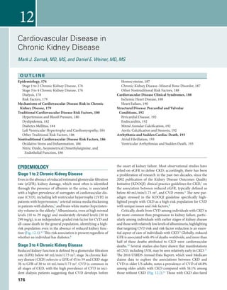 176
12
Cardiovascular Disease in
Chronic Kidney Disease
Mark J. Sarnak, MD, MS, and Daniel E. Weiner, MD, MS
EPIDEMIOLOGY
Stage 1 to 2 Chronic Kidney Disease
Even in the absence of reduced estimated glomerular filtration
rate (eGFR), kidney damage, which most often is identified
through the presence of albumin in the urine, is associated
with a higher prevalence of surrogates of cardiovascular dis-
ease (CVD), including left ventricular hypertrophy (LVH) in
patients with hypertension,1 arterial intima media thickening
in patients with diabetes,2 and brain white matter hyperinten-
sity volume in the elderly.3 Albuminuria, even at high normal
levels (10 to 29 mg/g) and moderately elevated levels (30 to
299 mg/g), is an independent, graded risk factor for CVD and
all-cause death in the general population, identifying a high-
risk population even in the absence of reduced kidney func-
tion (Fig. 12.1).4,5 This risk association is present regardless of
whether an individual has diabetes.6 
Stage 3 to 4 Chronic Kidney Disease
Reduced kidney function is defined by a glomerular filtration
rate (GFR) below 60 mL/min/1.73 m2; stage 3a chronic kid-
ney disease (CKD) refers to a GFR of 45 to 59 and CKD stage
3b to GFR of 30 to 44 mL/min/1.73 m2. CVD is common in
all stages of CKD, with the high prevalence of CVD in inci-
dent dialysis patients suggesting that CVD develops before
the onset of kidney failure. Most observational studies have
relied on eGFR to define CKD; accordingly, there has been
a proliferation of research in the past two decades, since the
2002 publication of the Kidney Disease Outcomes Quality
Initiative (KDOQI) clinical practice guidelines for CKD,7 on
the association between reduced eGFR, typically defined as
below 60 mL/min/1.73 m2, and CVD events.8 The new par-
adigm stressed in the KDOQI guideline specifically high-
lighted people with CKD as a high-risk population for CVD
with unique issues and risk factors.8
Critically, death from CVD among individuals with CKD is
far more common than progression to kidney failure, partic-
ularly among individuals with earlier stages of kidney disease
andthosewithrelativelylowlevelsofalbuminuria,highlighting
that targeting CVD risk and risk factor reduction is an essen-
tial aspect of care of individuals with CKD.9 Globally, reduced
GFR is associated with 4% of deaths worldwide, and more than
half of these deaths attributed to CKD were cardiovascular
deaths.10 Several studies also have shown that manifestations
of CVD, including LVH, may be seen relatively early in CKD.11
The 2016 USRDS Annual Data Report, which used Medicare
claims data to explore the associations between CKD and
CVD in older US adults, notes a prevalence of CVD of 68.8%
among older adults with CKD compared with 34.1% among
those without CKD (Fig. 12.2).12 Those with CKD also fared
O U T L I N E
Epidemiology, 176
Stage 1 to 2 Chronic Kidney Disease, 176
Stage 3 to 4 Chronic Kidney Disease, 176
Dialysis, 178
Risk Factors, 179
Mechanisms of Cardiovascular Disease Risk in Chronic
Kidney Disease, 179
Traditional Cardiovascular Disease Risk Factors, 180
Hypertension and Blood Pressure, 180
Dyslipidemia, 182
Diabetes Mellitus, 184
Left Ventricular Hypertrophy and Cardiomyopathy, 184
Other Traditional Risk Factors, 186
Nontraditional Cardiovascular Disease Risk Factors, 186
Oxidative Stress and Inflammation, 186
Nitric Oxide, Asymmetrical Dimethylarginine, and
Endothelial Function, 186
Homocysteine, 187
Chronic Kidney Disease–Mineral Bone Disorder, 187
Other Nontraditional Risk Factors, 188
Cardiovascular Disease Clinical Syndromes, 188
Ischemic Heart Disease, 188
Heart Failure, 190
Structural Disease: Percardial and Valvular
Conditions, 192
Pericardial Disease, 192
Endocarditis, 192
Mitral Annular Calcification, 192
Aortic Calcification and Stenosis, 192
Arrhythmia and Sudden Cardiac Death, 193
Atrial Fibrillation, 193
Ventricular Arrhythmias and Sudden Death, 193
 