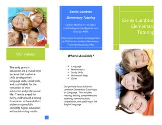 Sarnia‐Lambton 
                                         Elementary Tutoring 
                                                                            Sarnia‐Lambton 
                                       Contact Martina or Tim today! 
                                     martinadaggnorman@yahoo.com                Elementary 
                                               (519) 332‐8965 
                                                           
                                                                                   Tutoring 
                                   http://www.facebook.com/pages/Sarn
                                                 [Street Address]  
                                           [City], [State] [Postal Code] 
                                    ia‐ON/Sarnia‐Lambton‐Elementary‐
                                                  [Web Address] 
                                         Tutoring/109137112476855 



      Our Values                         What is Available? 
 
                                      

The early years in                           Language 
                                             Mathematics 
education are a crucial time 
                                             Study Skills 
because that is when a                       Homework Help 
child develops their                         Other 
language skills, social skills,       
and study habits for the 
                                     Our primary focus at Sarnia‐
remainder of their 
                                     Lambton Elementary Tutoring is 
education and professional           on Language.  This includes 
life.  There is a need for           reading, writing, comprehension, 
every child to build a strong        listening, communication, 
foundation in these skills in        cooperation, and speaking in the 
order to successfully                English language. 
complete higher education 
with outstanding results. 
 