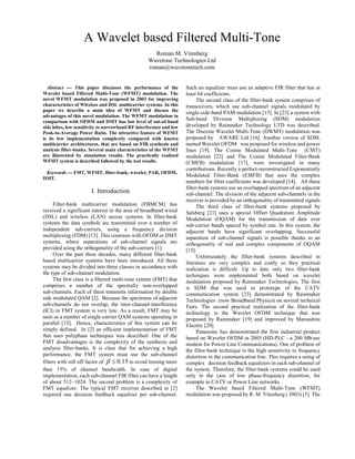 A Wavelet based Filtered Multi-Tone
                                                    Roman M. Vitenberg
                                                  Wavetone Technologies Ltd
                                                  roman@wavetonetech.com


  Abstract  This paper discusses the performance of the            Such an equalizer must use an adaptive FIR filter that has at
Wavelet based Filtered Multi-Tone (WFMT) modulation. The            least 64 coefficients.
novel WFMT modulation was proposed in 2003 for improving                  The second class of the filter-bank system comprises of
characteristics of Wireless and DSL multicarrier systems. In this   transceivers, which use sub-channel signals modulated by
paper we describe a main idea of WFMT and discuss the               single-side-band PAM modulation [15]. In [23] a system with
advantages of this novel modulation. The WFMT modulation in
comparison with OFDM and DMT has low level of out-of-band
                                                                    Sub-band Division Multiplexing (SDM) modulation
side lobes, low sensitivity to narrowband RF interference and low   developed by Rainmaker Technology LTD was described.
Peak-to-Average Power Ratio. The attractive feature of WFMT         The Discrete Wavelet Multi-Tone (DWMT) modulation was
is its low implementation complexity compared with known            proposed by AWARE Ltd [16]. Another version of SDM,
multicarrier architectures, that are based on FIR synthesis and     named Wavelet OFDM was proposed for wireless and power
analysis filter-banks. Several main characteristics of the WFMT     lines [19]. The Cosine Modulated Multi-Tone (CMT)
are illustrated by simulation results. The practically realized     modulation [22] and The Cosine Modulated Filter-Bank
WFMT system is described followed by the test results.              (CMFB) modulation [17], were investigated in many
                                                                    contributions. Recently a perfect-reconstructed Exponentially
 Keywords  FMT, WFMT, filter-bank, wavelet, PAR, OFDM,
                                                                    Modulated Filter-Bank (EMFB) that uses the complex
DMT.
                                                                    numbers for filter coefficients was developed [14]. All these
                                                                    filter-bank systems use an overlapped spectrum of an adjacent
                       I. Introduction                              sub-channel. The division of the adjacent sub-channels in the
                                                                    receiver is provided by an orthogonality of transmitted signals
      Filter-bank multicarrier modulation (FBMCM) has                     The third class of filter-bank systems proposed by
received a significant interest in the area of broadband wired      Salsberg [21] uses a special Offset Quadrature Amplitude
(DSL) and wireless (LAN) access systems. In filter-bank             Modulation (OQAM) for the transmission of data over
systems the data symbols are transmitted over a number of           sub-carrier bands spaced by symbol rate. In this system, the
independent sub-carriers, using a frequency division                adjacent bands have significant overlapping. Successful
multiplexing (FDM) [13]. This contrasts with OFDM or DMT            separation of sub-channel signals is possible thanks to an
systems, where separations of sub-channel signals are               orthogonality of real and complex components of OQAM
provided using the orthogonality of the sub-carriers [1].           [15].
      Over the past three decades, many different filter-bank             Unfortunately the filter-bank systems described in
based multicarrier systems have been introduced. All these          literature are very complex and costly so they practical
systems may be divided into three classes in accordance with        realization is difficult. Up to date only two filter-bank
the type of sub-channel modulation.                                 techniques were implemented both based on wavelet
      The first class is a filtered multi-tone system (FMT) that    modulation proposed by Rainmaker Technologies. The first
comprises a number of the spectrally non-overlapped                 is SDM that was used in prototype of the CATV
sub-channels. Each of them transmits information by double          communication system [23] demonstrated by Rainmaker
side modulated QAM [2]. Because the spectrums of adjacent           Technologies (now Broadband Physics) on several technical
sub-channels do not overlap, the inter-channel-interference         Fairs. The second practical realization of the filter-bank
(ICI) in FMT system is very low. As a result, FMT may be            technology is the Wavelet OFDM technique that was
seen as a number of single-carrier QAM systems operating in         proposed by Rainmaker [19] and improved by Matsushita
parallel [15]. Hence, characteristics of this system can be         Electric [20].
simply defined. In [2] an efficient implementation of FMT                 Panasonic has demonstrated the first industrial product
that uses polyphase techniques was described. One of the            based on Wavelet OFDM in 2005 (HD-PLC - a 200 Mb/sec
FMT disadvantages is the complexity of the synthesis and            modem for Power Line Communications). One of problem of
analysis filter-banks. It is clear that for achieving a high        the filter-bank technique is the high sensitivity to frequency
performance, the FMT system must use the sub-channel                distortion in the communication line. This requires a using of
filters with roll off factor of β ≤ 0.15 to avoid loosing more      complex decision feedback equalizers in each sub-channel of
than 15% of channel bandwidth. In case of digital                   the system. Therefore, the filter-bank systems could be used
implementation, each sub-channel FIR filter can have a length       only in the case of low phase-frequency distortion, for
of about 512~1024. The second problem is a complexity of            example in CATV or Power Line networks.
FMT equalizer. The typical FMT receiver described in [2]                  The Wavelet based Filtered Multi-Tone (WFMT)
required one decision feedback equalizer per sub-channel.           modulation was proposed by R. M. Vitenberg ( 2003) [5]. The
 