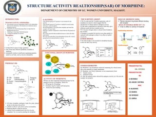 DEPARTMENT OF CHEMISTRY OF GC. WOMEN UNIVERSITY, SIALKOT.
STRUCTURE ACTIVITY REALTIONSHIP(SAR) OF MORPHINE:
PRESENTED TO;
DR. AYESHA
PRESENTED BY:
BS
2-BUSHRA
20-ANAM FATIMA
MSC
4-ALEESHA
14-RABIA
18-SUNDAS
23-AMNA
PHENOLIC OH:
.
INTRODUCTION:
Structure-activity relationship:
▪ The structure–activity relationship (SAR) is the relationship
between the chemical or 3D structure of a molecule and its
biological activity.
▪ It Identifies the functional groups that are important for
binding and activity by:
i. Masking or removing a functional group
ii. Testing the analogue for activity.
Morphine:
6-ALCOHOL:
▪The alcohol group at 6th position is not essential for the
activity
▪The alcohol group at 6th position is masked by acetyl group
forming 6- acetyl morphine.
▪6-acetylmorphine is less polar than morphine and reach the
receptor cell more fastly.
▪Heroin is another compound in which both the OH groups are
masked.
▪It is more powerful than morphine because it enters the brain
more easily
▪It is less powerful than 6-acetylmorphine because the 3-acetyl
group has to be removed before it can act.
THE N-METHYL GROUP:
▪ The N-oxide and the N-methyl quaternary salts of
morphine are inactive which suggest that the
introduction of charge destroys analgesic activity.
▪ If the same compounds are injected to brain they give
different results but have similar activity.
▪ It’s because nitrogen atom is ionized when bonded to
the receptor.
▪ Nitrogen is essential for activity even when methyl is
replaced with hydrogen so there is no effect of methyl
on activity.
ETHER BRIDGE:
▪ The ether bridge is not essential in morphine because
it does not show any activity.
ROLE OF AROMATIC RING:
▪ Planner benzene ring shows efficient binding
with receptor
ROLE OF DOUBLE BOND AT 7, 8:
▪ It has no effect on activity of morphine
ACTIVITY OF MORPHINE:
❖There are three important functional groups for the
analgesic activity of morphine. Which are
▪ OH group for H-bonding.
▪ Aromatic ring for vander wall interaction.
▪ Amine for ionic bonding.
STEREOCHEMISTRY:
❖ Morphine is an asymmetric molecule containing five chiral centres.
❖It exists naturally as single enantiomer
❖ Morphine was firstly sythesized in two enantiomeric form.
▪ Natural isomer
▪ unnatural isomer
❖ Only the natural isomer showed the analgesic activity as it fits into the
receptor site properlyR= Me Codeine
R= Et Ethylmorphine
R=Acetyl 3-acetylmorphine
Analgesic
activity
➢ All these morphine analogues mask the polar phenyl
group so decreases the activity.
➢ codeine is only 0.1 per cent as active as morphine.
➢ Masking phenol is bad for activity.
➢ codeine can be metabolized in the liver to give
morphine. So, it is used as prodrug for morphine.
➢ Isolated from opium in large quantities
➢ One of the most effective painkiller available to
medicine
➢ structurally similar to small pain-regulating peptides
made by our body, such as leucine-enkephalin.
Reactions:
N CH3
H
H
O
HO
HO
N CH3
H
H
O
HO
HO
N CH3
H
H
O
HO
HO
N CH3
H
H
O
HO
N CH3
H
H
O
H3CO
N CH3
H
H
O
C2H5O
N CH3
H
H
O
H3COCO
(CH3)2SO4
NaOH
(C2H5)2SO4
NaOH
Ac2O
HO
HO
HO
HO
FUNCTIONAL GROUPS OF MORPHINE
 