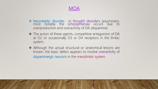 MOA
 Neuroleptic disorder, or thought disorders (psychoses),
most notably the schizophrenias occurs due to
overproduction and overactivity of DA (dopamine)
 The action of these agents, competitive antagonism of DA
at D2 or occasionally D3 or D4 receptors in the limbic
system.
 Although the actual structural or anatomical lesions are
known, the basic defect appears to involve overactivity of
dopaminergic neurons in the mesolimbic system.
 