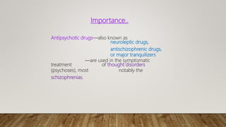 Importance..
Antipsychotic drugs—also known as
neuroleptic drugs,
antischizophrenic drugs,
or major tranquilizers
—are used in the symptomatic
treatment of thought disorders
(psychoses), most notably the
schizophrenias.
 