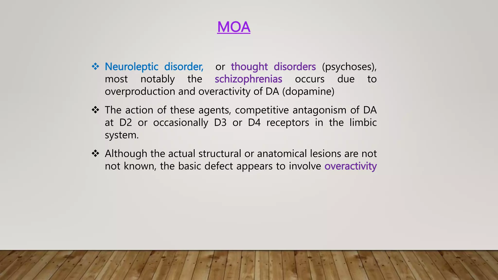 MOA
 Neuroleptic disorder, or thought disorders (psychoses),
most notably the schizophrenias occurs due to
overproduction and overactivity of DA (dopamine)
 The action of these agents, competitive antagonism of DA
at D2 or occasionally D3 or D4 receptors in the limbic
system.
 Although the actual structural or anatomical lesions are not
not known, the basic defect appears to involve overactivity
 