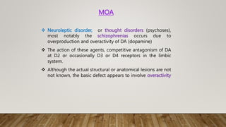 MOA
 Neuroleptic disorder, or thought disorders (psychoses),
most notably the schizophrenias occurs due to
overproduction and overactivity of DA (dopamine)
 The action of these agents, competitive antagonism of DA
at D2 or occasionally D3 or D4 receptors in the limbic
system.
 Although the actual structural or anatomical lesions are not
not known, the basic defect appears to involve overactivity
 