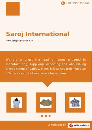 +91-9953358942
A Member of
Saroj International
www.sarojinternational.in
We are amongst the leading names engaged in
manufacturing, supplying, exporting and wholesaling
a wide range of Ladies, Mens & Kids Apparels. We also
offer accessories like scarves for women.
 