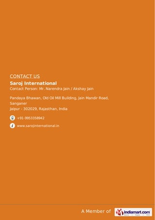 A Member of
CONTACT US
Saroj International
Contact Person: Mr. Narendra Jain / Akshay Jain
Pandaya Bhawan, Old Oil Mill Building, Jain Mandir Road,
Sanganer
Jaipur - 302029, Rajasthan, India
+91-9953358942
www.sarojinternational.in
 