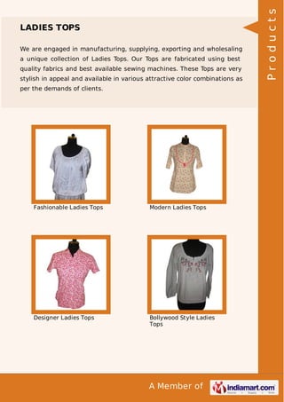 A Member of
LADIES TOPS
We are engaged in manufacturing, supplying, exporting and wholesaling
a unique collection of Ladies Tops. Our Tops are fabricated using best
quality fabrics and best available sewing machines. These Tops are very
stylish in appeal and available in various attractive color combinations as
per the demands of clients.
Fashionable Ladies Tops Modern Ladies Tops
Designer Ladies Tops Bollywood Style Ladies
Tops
Products
 