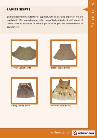 A Member of
LADIES SKIRTS
Being renowned manufacturer, supplier, wholesaler and exporter, we are
involved in oﬀering a designer collection of Ladies Skirts. Stylish range of
these skirts is available in various patterns as per the requirements of
style lovers.
Stylish Ladies Skirts Elastic Waist Skirts
Fancy Ladies Skirts Cotton Ladies Skirts
Products
 