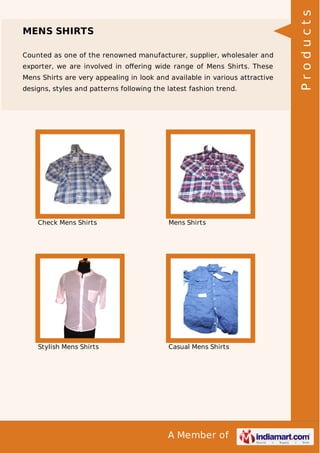 A Member of
MENS SHIRTS
Counted as one of the renowned manufacturer, supplier, wholesaler and
exporter, we are involved in oﬀering wide range of Mens Shirts. These
Mens Shirts are very appealing in look and available in various attractive
designs, styles and patterns following the latest fashion trend.
Check Mens Shirts Mens Shirts
Stylish Mens Shirts Casual Mens Shirts
Products
 