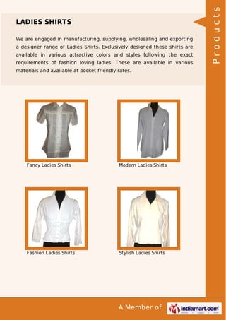 A Member of
LADIES SHIRTS
We are engaged in manufacturing, supplying, wholesaling and exporting
a designer range of Ladies Shirts. Exclusively designed these shirts are
available in various attractive colors and styles following the exact
requirements of fashion loving ladies. These are available in various
materials and available at pocket friendly rates.
Fancy Ladies Shirts Modern Ladies Shirts
Fashion Ladies Shirts Stylish Ladies Shirts
Products
 