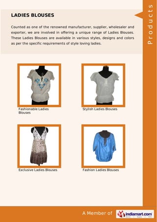 A Member of
LADIES BLOUSES
Counted as one of the renowned manufacturer, supplier, wholesaler and
exporter, we are involved in oﬀering a unique range of Ladies Blouses.
These Ladies Blouses are available in various styles, designs and colors
as per the specific requirements of style loving ladies.
Fashionable Ladies
Blouses
Stylish Ladies Blouses
Exclusive Ladies Blouses Fashion Ladies Blouses
Products
 