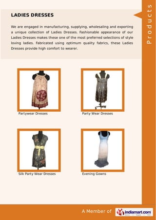 A Member of
LADIES DRESSES
We are engaged in manufacturing, supplying, wholesaling and exporting
a unique collection of Ladies Dresses. Fashionable appearance of our
Ladies Dresses makes these one of the most preferred selections of style
loving ladies. Fabricated using optimum quality fabrics, these Ladies
Dresses provide high comfort to wearer.
Partywear Dresses Party Wear Dresses
Silk Party Wear Dresses Evening Gowns
Products
 