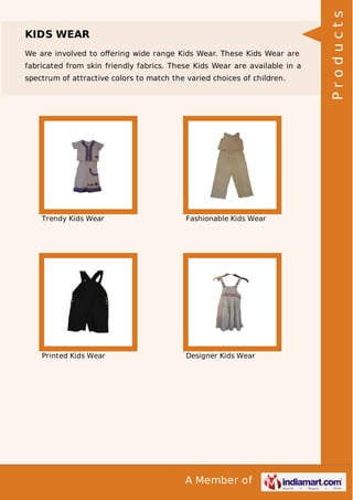 A Member of
KIDS WEAR
We are involved to oﬀering wide range Kids Wear. These Kids Wear are
fabricated from skin friendly fabrics. These Kids Wear are available in a
spectrum of attractive colors to match the varied choices of children.
Trendy Kids Wear Fashionable Kids Wear
Printed Kids Wear Designer Kids Wear
Products
 