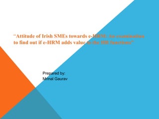 “Attitude of Irish SMEs towards e-HRM: An examination
to find out if e-HRM adds value to the HR functions”
Prepared by:
Mrinal Gaurav
 