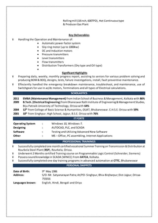 Rollingmill (18inch,600TPD), Hot Continuous type
& ProducerGas Plant
Key Deliverables
¥ Handling the Operation and Maintenance of:
 Automatic power factor system
 Slip ring motor (up to 1000kw)
 DC and Induction motors
 Pressure transmitters
 Level transmitters
 Flow transmitters
 Distribution Transformers (Dry type and Oil type)

SignificantHighlights
¥ Preparing daily, weekly, monthly progress report, assisting to seniors for various problem solving and
producing BOM& BOQ, designs, tests, failure investigations, install, fault preventive maintenance.
¥ Effeciently handled the emergency breakdown maintenance, troubleshoot, and maintenance, use of
Switchgears for use in ac/dc motors, Terminations and all types of Electrical calculations.
SCHOLASTICS
2011 EMBA (Maintenance Management) fromIndianSchool of Business &Management, Kolkata with 86%
2009 B.Tech. (Electrical Engineering) fromDhaneswarRathInstitute of Engineering&ManagementStudies,
Biju Patnaik University of Technology, Orissa with 64%
2004 12th
from College of Basic Science & Humanities, OUAT, Bhubaneswar. C.H.S.E. Orissa with 59%
2001 10th
from Singhpur. High School, Jajpur, B.S.E. Orissa with 76%
IT FORTE
Operating System : Windows 10, Windows-7.
Designing : AUTOCAD, PLC, and SCADA
Software : Testing and Utilizing Advanced New Software
Other : MS – Office, PC assembling, Internet Applications
PROFESSIONAL TRAININGS
¥ Successfullycompletedone monthcertifiedvocational SummerTrainingon Transmission &Distribution at
Rourkela Steel Plant (RSP), Rourkela, Orissa.
¥ Underwent 2 Months certified Training course on Programmable Logic Control (Schneider, Siemens)
¥ Possesssoundknowledgein SCADA (WINCC) From IIATCA, Kolkata.
¥ Successfully completed one day training programs in advanced automation at CTTC, Bhubaneswar
PERSONAL SNIPPETS
Date of Birth: 9th
May 1986
Address: S/O- Mr. SatyanarayanPatra;At/PO- Singhpur,Bhia-Binjharpur;Dist-Jajpur,Orissa-
755016
Languages known: English, Hindi, Bengali and Oriya
 