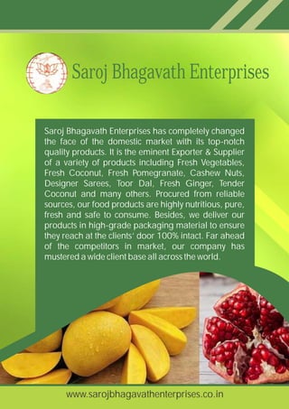 Saroj Bhagavath Enterprises has completely changed
the face of the domestic market with its top-notch
quality products. It is the eminent Exporter & Supplier
of a variety of products including Fresh Vegetables,
Fresh Coconut, Fresh Pomegranate, Cashew Nuts,
Designer Sarees, Toor Dal, Fresh Ginger, Tender
Coconut and many others. Procured from reliable
sources, our food products are highly nutritious, pure,
fresh and safe to consume. Besides, we deliver our
products in high-grade packaging material to ensure
they reach at the clients’ door 100% intact. Far ahead
of the competitors in market, our company has
mustered a wide client base all across the world.
Saroj Bhagavath Enterprises
www.sarojbhagavathenterprises.co.in
 