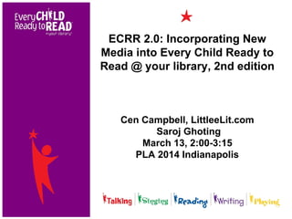 ECRR 2.0: Incorporating New
Media into Every Child Ready to
Read @ your library, 2nd edition
Cen Campbell, LittleeLit.com
Saroj Ghoting
March 13, 2:00-3:15
PLA 2014 Indianapolis
 