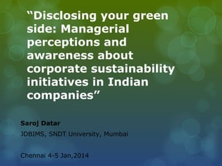 “Disclosing your green
side: Managerial
perceptions and
awareness about
corporate sustainability
initiatives in Indian
companies”
Saroj Datar
JDBIMS, SNDT University, Mumbai
Chennai 4-5 Jan,2014
 