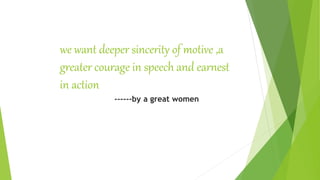 we want deeper sincerity of motive ,a
greater courage in speech and earnest
in action
------by a great women
 