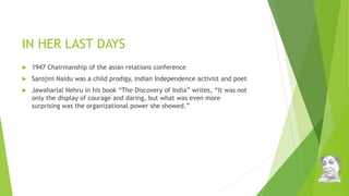 IN HER LAST DAYS
 1947 Chairmanship of the asian relations conference
 Sarojini Naidu was a child prodigy, Indian Independence activist and poet
 Jawaharlal Nehru in his book “The Discovery of India” writes, “It was not
only the display of courage and daring, but what was even more
surprising was the organizational power she showed.”
 