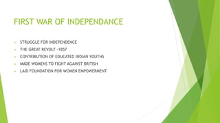  STRUGGLE FOR INDEPENDENCE
 THE GREAT REVOLT -1857
 CONTRIBUTION OF EDUCATED INDIAN YOUTHS
 MADE WOMENS TO FIGHT AGAINST BRITISH
 LAID FOUNDATION FOR WOMEN EMPOWERMENT
FIRST WAR OF INDEPENDANCE
 