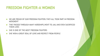 FREEDOM FIGHTER-A WOMEN
 WE ARE PROUD OF OUR FREEDOM FIGHTERS.THEY ALL TOOK PART IN FREEDOM
MOVEMENT
 THEY PASSED THROUGH MANY HARDSHIPS,WENT TO JAIL AND EVEN SACRIFICED
THEIR LIVES
 SHE IS ONE OF THE MOST FREEDOM FIGHTERS
 SHE WON A GREAT DEAL OF LOVE AND RESPECT FROM PEOPLE
 