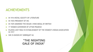 ACHIEVEMENTS
 IN 1914-ROYAL SOCIETY OF LITERATURE
 IN 1925-PRESIDENT OF INC
 IN 1929-AWARDED THE KESAR-i-HIND MEDAL BY BRITISH
 1st WOMEN GOVERNOR OF UTTAR PRADESH
 PLAYED A KEY ROLE IN ESTABLISHMENT OF THE WOMEN’S INDIAN ASSOCIATION
IN 1917
 SHE IS KNOWN BY SOBRIQUET AS
“THE NIGHTING
GALE OF INDIA”
 
