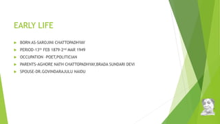 EARLY LIFE
 BORN AS-SAROJINI CHATTOPADHYAY
 PERIOD-13th FEB 1879-2nd MAR 1949
 OCCUPATION –POET,POLITICIAN
 PARENTS-AGHORE NATH CHATTOPADHYAY,BRADA SUNDARI DEVI
 SPOUSE-DR.GOVINDARAJULU NAIDU
 