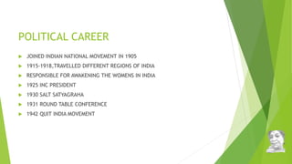 POLITICAL CAREER
 JOINED INDIAN NATIONAL MOVEMENT IN 1905
 1915-1918,TRAVELLED DIFFERENT REGIONS OF INDIA
 RESPONSIBLE FOR AWAKENING THE WOMENS IN INDIA
 1925 INC PRESIDENT
 1930 SALT SATYAGRAHA
 1931 ROUND TABLE CONFERENCE
 1942 QUIT INDIA MOVEMENT
 