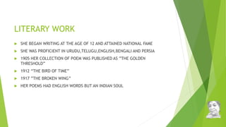 LITERARY WORK
 SHE BEGAN WRITING AT THE AGE OF 12 AND ATTAINED NATIONAL FAME
 SHE WAS PROFICIENT IN URUDU,TELUGU,ENGLISH,BENGALI AND PERSIA
 1905 HER COLLECTION OF POEM WAS PUBLISHED AS ”THE GOLDEN
THRESHOLD”
 1912 “THE BIRD OF TIME”
 1917 ”THE BROKEN WING”
 HER POEMS HAD ENGLISH WORDS BUT AN INDIAN SOUL
 