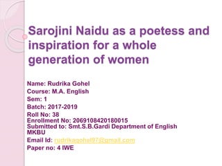 Sarojini Naidu as a poetess and
inspiration for a whole
generation of women
Name: Rudrika Gohel
Course: M.A. English
Sem: 1
Batch: 2017-2019
Roll No: 38
Enrollment No: 2069108420180015
Submitted to: Smt.S.B.Gardi Department of English
MKBU
Email Id: rudrikagohel97@gmail.com
Paper no: 4 IWE
 