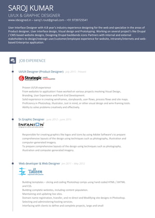 SAROJ KUMAR
UI/UX & GRAPHIC DESIGNER
www.idesigned.in – saroj1.rout@gmail.com - +91 9739725541
User Interface Designer with 4.8 year's industry experience designing for the web and specialize in the areas of
Product designer, User interface design, Visual design and Prototyping. Working on several project’s like Drupal
/ CMS based website designs, Designing Drupal backbends icons Partners with internal and external
stakeholders to design/redesign user/customer/employee experience for website, intranets/internets and web-
based Enterprise application.
JOB EXPERIENCE
UI/UX Designer (Product Designer) July 2015 - Present
Proven UI/UX experience
From websites to application I have worked on various projects involving Visual Design,
Branding, User Experience and front-End Development.
Solid experience in creating wireframes, storyboards, user flows, process flows and site maps.
Proficiency in Photoshop, Illustrator, Just in mind, or other visual design and wire-framing tools.
Ability to solve problems creatively and effectively.
Sr.Graphic Designer June 2012 – June 2015
Responsible for creating graphics like logos and icons by using Adobe Software’s to prepare
comprehensive layouts of the design using techniques such as photography, illustration and
computer-generated imagery.
To prepare comprehensive layouts of the design using techniques such as photography,
illustration and computer-generated imagery.
Web developer & Web Designer Jan 2011 – May 2012
Building templates – slicing and coding Photoshop comps using hand coded HTML / XHTML
and CSS.
Building complete websites, including content population.
Maintaining and updating live sites.
Domain name registration, transfer, and re-direct and Modifying site designs in Photoshop.
Selecting and administering hosting services.
Interfacing with clients to define and complete projects, large and small
 