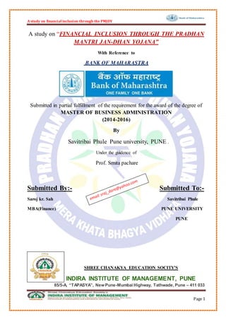 A study on financial inclusion through the PMJDY
Page 1
A study on “FINANCIAL INCLUSION THROUGH THE PRADHAN
MANTRI JAN-DHAN YOJANA”
With Reference to
BANK OF MAHARASTRA
Submitted in partial fulfillment of the requirement for the award of the degree of
MASTER OF BUSINESS ADMINISTRATION
(2014-2016)
By
Savitribai Phule Pune university, PUNE .
Under the guidence of
Prof. Smita pachare
Submitted By:- Submitted To:-
Saroj kr. Sah Savitribai Phule
MBA(Finance) PUNE UNIVERSITY
PUNE
SHREE CHANAKYA EDUCATION SOCITY’S
INDIRA INSTITUTE OF MANAGEMENT, PUNE
85/5-A, “TAPASYA”, New Pune-Mumbai Highway, Tathwade, Pune – 411 033
 