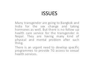 ISSUES
Many transgender are going to Bangkok and
India for the sex change and taking
hormones as well. But there is no follow up
health care service for the transgender in
Nepal. They are having many kind of
physical and mental problem after such
thing.
There is an urgent need to develop specific
programmes to provide TG access to sexual
health services.
 