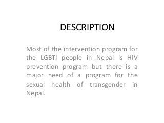 DESCRIPTION
Most of the intervention program for
the LGBTI people in Nepal is HIV
prevention program but there is a
major need of a program for the
sexual health of transgender in
Nepal.
 