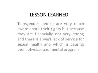LESSON LEARNED
Transgender people are very much
aware about their rights but because
they are financially not very strong
and there is always lack of service for
sexual health and which is causing
them physical and mental program
 