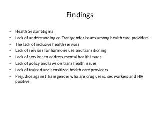 Findings
• Health Sector Stigma
• Lack of understanding on Transgender issues among health care providers
• The lack of inclusive health services
• Lack of services for hormone use and transitioning
• Lack of services to address mental health issues
• Lack of policy and laws on trans health issues
• Lack of trained and sensitized health care providers
• Prejudice against Transgender who are drug users, sex workers and HIV
positive
 