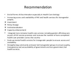 Recommendation
• End all forms of discrimination especially in Health Care Settings
• Increasing access and availability of HIV and health services for transgender
people;
 Investment
 Policy Change
 Institutionalization
 Capacity enhancement
• Integrate trans inclusive health care services including gender affirming care
as part of HIV service provision and increase the number of trans competent
health care providers across the country
• Scale up mental health services for transgender people to ensure access and
availability
• Strengthening community and peer led transgender groups to ensure quality,
transparency and accountability of government and non-government led
health services
 