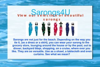 Sarongs4U
    V ie w o u r s e le c t io n o f b e a u t if u l
                     s a rong s




  Sarongs are not just for the beach. Depending on the way you
   tie it, (as a dress or a skirt), you can wear your sarong to the
 grocery store, lounging around the house or by the pool, out to
  dinner, backyard bbqs, shopping, on a cruise, where ever you
like. They are so versatile. Use as a shawl, a tablecloth and even
                     curtains. See what we mean?
 