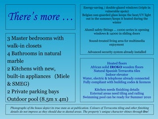 There’s more … 3 Master bedrooms with  walk-in closets 4 Bathrooms in natural  marble 2 Kitchens with new,  built-in appliances  (Miele & SMEG) 2 Private parking bays Outdoor pool (8.5m x 4m) Energy-saving / double-glazed windows (triple in vulnerable spots) Belgian sun-guarded glass keeps the heat/UV light  out in the summer/keeps it heated during the winter Alumil safety fittings … 11000 series in opening windows & 14000 in sliding doors Sound-treated  living area  for multimedia enjoyment  Advanced security system already installed Heated floors African solid  IROKO  wooden floors Natural Spanish Terracotta tiles Indoor elevator Water, electric & telephone already connected  Fully compliant with building codes & licences   Kitchen needs finishing  details External areas need tiling and railing Swimming pool can be ready for Summer 2010 Photographs of the house depict its true state as at publication. Colours of Terracotta tiling and other finishing details do not impress as they should due to dusted areas. The property’s unique character shines through  live ! 