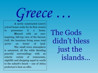 The Gods  didn’t bless   just the   islands… Greece … A  newly constructed (2007) 3-level house waits for its first owners to pronounce it a home. B lessed with an awe-inspiring ,  hill-top view of the Saronic Gulf, the luxurious living areas total 307m 2  on 610m 2  of land. T he small town atmosphere is untainted, all the while blending peaceful surroundings with an eclectic variety of restaurants, nightlife and shopping equal in worth to the suburb's beach – one of Attica prefecture's best on offer.  