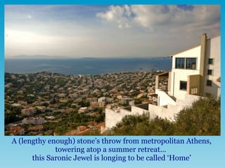 A (lengthy enough) stone’s throw from metropolitan Athens, towering atop a summer retreat…  this Saronic Jewel is longing to be called ‘Home’ 