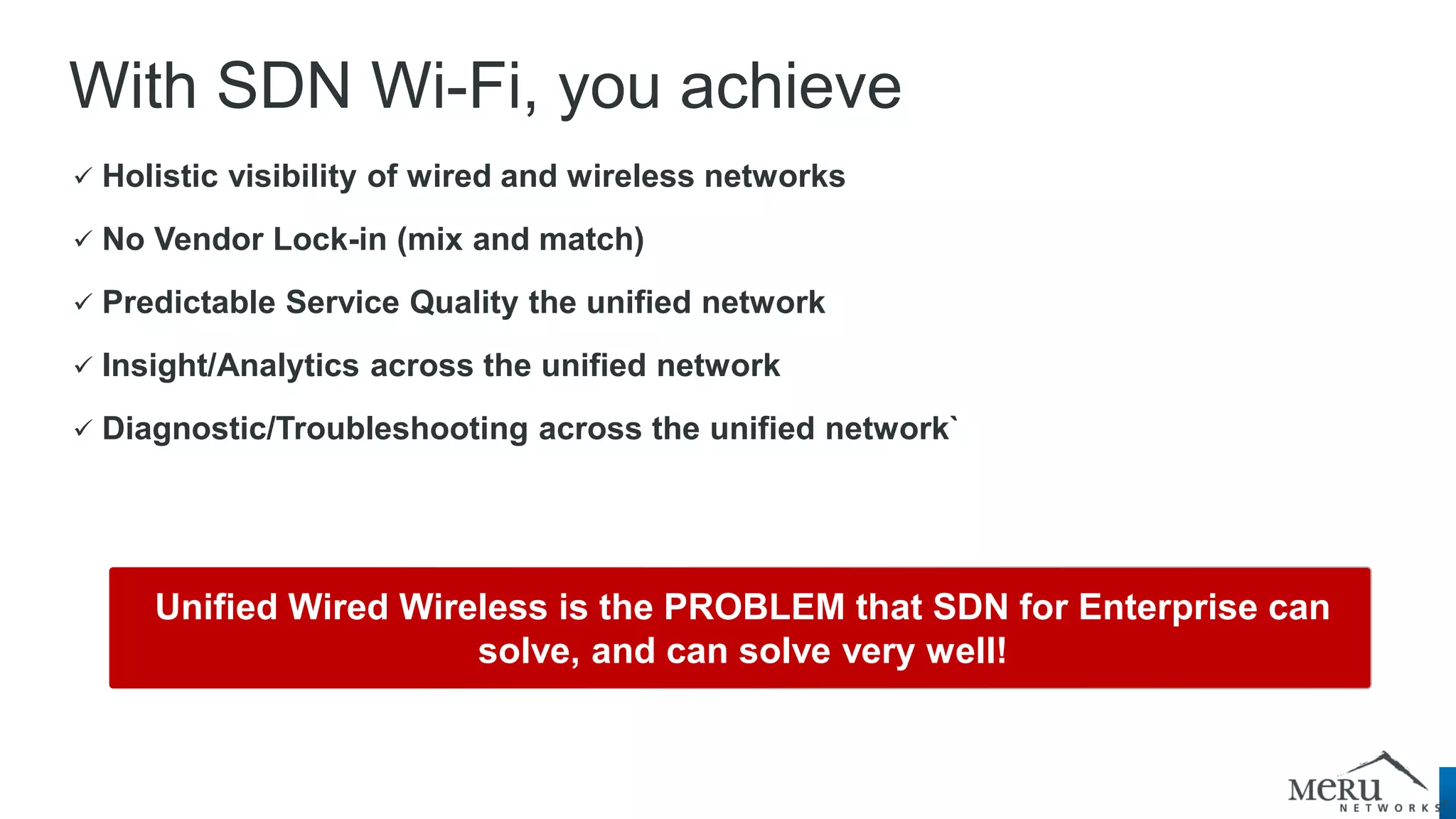 With SDN Wi-Fi, you achieve 
 Holistic visibility of wired and wireless networks 
 No Vendor Lock-in (mix and match) 
 Predictable Service Quality the unified network 
 Insight/Analytics across the unified network 
 Diagnostic/Troubleshooting across the unified network` 
Unified Wired Wireless is the PROBLEM that SDN for Enterprise can solve, and can solve very well!  