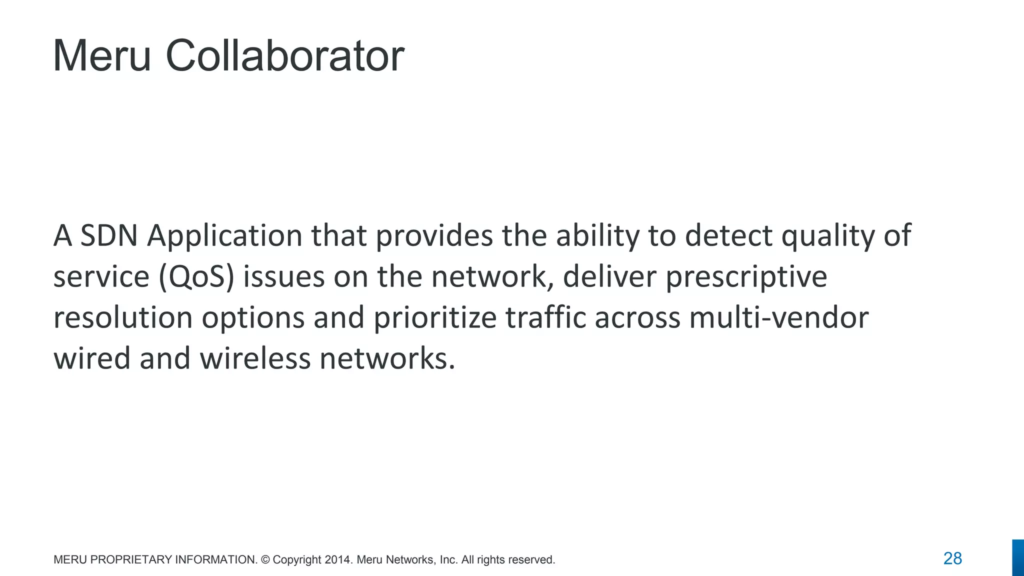 Meru Collaborator 
A SDN Application that provides the ability to detect quality of service (QoS) issues on the network, deliver prescriptive resolution options and prioritize traffic across multi-vendor wired and wireless networks. 
28 
MERU PROPRIETARY INFORMATION. © Copyright 2014. Meru Networks, Inc. All rights reserved.  