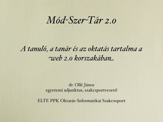 Mód-Szer-Tár 2.0

A tanuló, a tanár és az oktatás tartalma a
         web 2.0 korszakában


                   dr. Ollé János
        egyetemi adjunktus, szakcsportvezető

     ELTE PPK Oktatás-Informatikai Szakcsoport
 