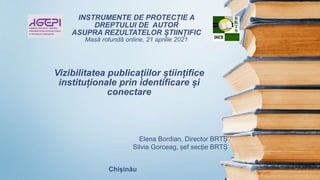 Vizibilitatea publicațiilor științifice
instituționale prin identificare și
conectare
INSTRUMENTE DE PROTECȚIE A
DREPTULUI DE AUTOR
ASUPRA REZULTATELOR ȘTIINȚIFIC
Masă rotundă online, 21 aprilie 2021
Elena Bordian, Director BRTȘ
Silvia Gorceag, șef secție BRTȘ
Chișinău
 