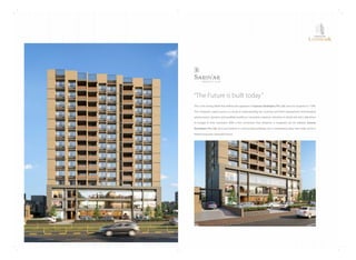 ThisisthestrongbeliefthatdeﬁnestheapproachofSarovarDevelopersPvt.Ltd.sinceitsinceptionin1998.
Thecompany'srapidsuccessisaresultofunderstandingthecustomerandtheirrequirement,technological
advancement,dynamicandqualiﬁedworkforce,innovativesolutions,attentiontodetailandstrictadherence
to budget  time constraint. With a ﬁrm conviction that whatever is imagined can be realized, Sarovar
DevelopersPvt.Ltd.don'tjustbelieveinconstructingbuildings,butindevelopingideasthatmakeupfora
betterlivingandabeautifulfuture.
“TheFutureisbuilttoday”
SAROVAR
LANDMARK
 