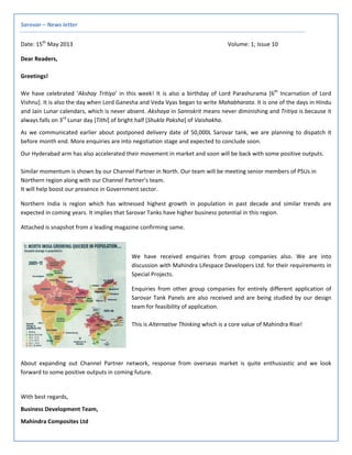 Sarovar – News letter 
Date: 15th
 May 2013                Volume: 1; Issue 10 
Dear Readers, 
Greetings! 
We  have  celebrated  ‘Akshay  Tritiya’  in  this  week!  It  is  also  a  birthday  of  Lord  Parashurama  [6th
  Incarnation  of  Lord 
Vishnu]. It is also the day when Lord Ganesha and Veda Vyas began to write Mahabharata. It is one of the days in Hindu 
and Jain Lunar calendars, which is never absent. Akshaya in Sannskrit means never diminishing and Tritiya is because it 
always falls on 3rd
 Lunar day [Tithi] of bright half [Shukla Paksha] of Vaishakha. 
As we communicated earlier about postponed delivery date of 50,000L Sarovar tank, we are planning to dispatch it 
before month end. More enquiries are into negotiation stage and expected to conclude soon. 
Our Hyderabad arm has also accelerated their movement in market and soon will be back with some positive outputs. 
 
Similar momentum is shown by our Channel Partner in North. Our team will be meeting senior members of PSUs in  
Northern region along with our Channel Partner’s team. 
It will help boost our presence in Government sector. 
Northern  India  is  region  which  has  witnessed  highest  growth  in  population  in  past  decade  and  similar  trends  are 
expected in coming years. It implies that Sarovar Tanks have higher business potential in this region. 
Attached is snapshot from a leading magazine confirming same. 
 
We  have  received  enquiries  from  group  companies  also.  We  are  into 
discussion with Mahindra Lifespace Developers Ltd. for their requirements in 
Special Projects.  
Enquiries  from  other  group  companies  for  entirely  different  application  of 
Sarovar Tank Panels are also received and are being studied by our design 
team for feasibility of application. 
 
This is Alternative Thinking which is a core value of Mahindra Rise! 
 
 
 
About  expanding  out  Channel  Partner  network,  response  from  overseas  market  is  quite  enthusiastic  and  we  look 
forward to some positive outputs in coming future. 
 
With best regards, 
Business Development Team, 
Mahindra Composites Ltd 
 