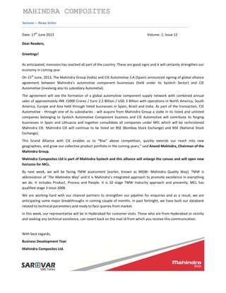  
 
 
 
MAHINDRA COMPOSITES
Sarovar – News letter 
Date: 17th
 June 2013                Volume: 1; Issue 12 
Dear Readers, 
Greetings! 
As anticipated, monsoon has reached all part of the country. These are good signs and it will certainly strengthen our 
economy in coming year. 
On 15th
 June, 2013, The Mahindra Group (India) and CIE Automotive S.A (Spain) announced signing of global alliance 
agreement  between  Mahindra's  automotive  component  businesses  (held  under  its  Systech  Sector)  and  CIE 
Automotive (involving also its subsidiary Autometal).  
The  agreement will see the formation of a global  automotive component supply network with combined annual 
sales of approximately INR 15000 Crores / Euro 2.2 Billion / USD 3 Billion with operations in North America, South 
America, Europe and Asia held through listed businesses in Spain, Brazil and India. As part of the transaction, CIE 
Automotive ‐ through one of its subsidiaries ‐ will acquire from Mahindra Group a stake in its listed and unlisted 
companies  belonging  to  Systech  Automotive  Component  business  and  CIE  Automotive  will  contribute  its  forging 
businesses  in  Spain  and  Lithuania  and  together  consolidate  all  companies  under  MFL  which  will  be  rechristened 
Mahindra CIE. Mahindra CIE will continue to be listed on BSE (Bombay Stock Exchange) and NSE (National Stock 
Exchange). 
This  Grand  Alliance  with  CIE  enables  us  to  “Rise”  above  competition,  quickly  extends  our  reach  into  new 
geographies, and grow our collective product portfolio in the coming years,” said Anand Mahindra, Chairman of the 
Mahindra Group. 
Mahindra Composites Ltd is part of Mahindra Systech and this alliance will enlarge the canvas and will open new 
horizons for MCL. 
By  next  week,  we  will  be  facing  TMW  assessment  [earlier,  known  as  MQW‐  Mahindra  Quality  Way].  TMW  is 
abbreviation of ‘The Mahindra Way’ and it is Mahindra’s integrated approach to promote excellence in everything 
we  do.  It  includes  Product,  Process  and  People.  It  is  10  stage  TMW  maturity  approach  and  presently,  MCL  has 
qualified stage 3 since 2008. 
We are working hard with our channel partners to strengthen our pipeline for enquiries and as a result, we are 
anticipating some major breakthroughs in coming couple of months. In past fortnight, we have built our databank 
related to technical parameters and ready to face queries from market. 
In this week, our representative will be in Hyderabad for customer visits. Those who are from Hyderabad or vicinity 
and seeking any technical assistance, can revert back on the mail id from which you receive this communication. 
 
With best regards, 
Business Development Team, 
Mahindra Composites Ltd. 
 